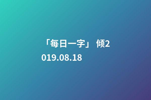 「每日一字」 倾(1818)2019.08.18